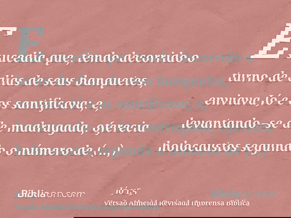 E sucedia que, tendo decorrido o turno de dias de seus banquetes, enviava Jó e os santificava; e, levantando-se de madrugada, oferecia holocaustos segundo o núm