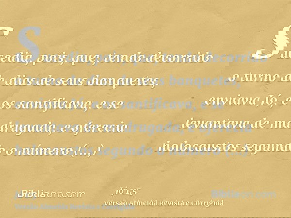 Sucedia, pois, que, tendo decorrido o turno de dias de seus banquetes, enviava Jó, e os santificava, e se levantava de madrugada, e oferecia holocaustos segundo