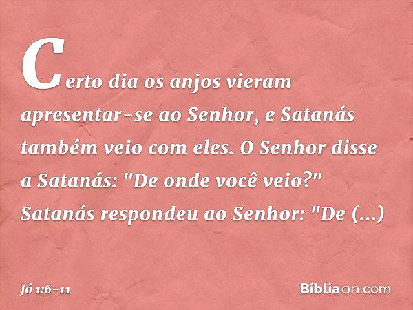 Certo dia os anjos vieram apresentar-se ao Senhor, e Satanás também veio com eles. O Senhor disse a Satanás: "De onde você veio?"
Satanás respondeu ao Senhor: "