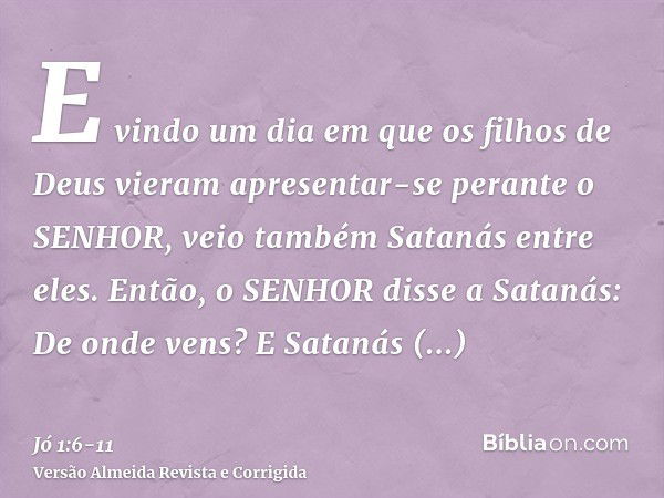 E vindo um dia em que os filhos de Deus vieram apresentar-se perante o SENHOR, veio também Satanás entre eles.Então, o SENHOR disse a Satanás: De onde vens? E S