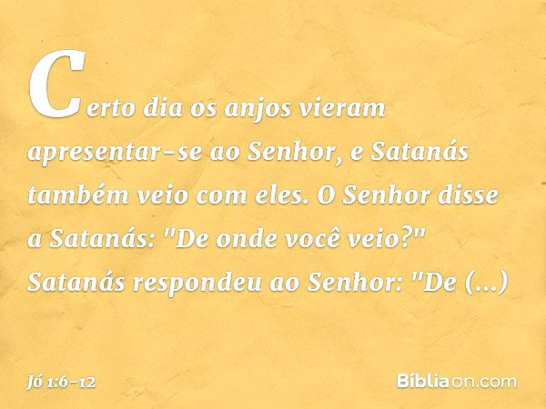 Certo dia os anjos vieram apresentar-se ao Senhor, e Satanás também veio com eles. O Senhor disse a Satanás: "De onde você veio?"
Satanás respondeu ao Senhor: "