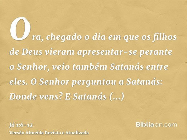 Ora, chegado o dia em que os filhos de Deus vieram apresentar-se perante o Senhor, veio também Satanás entre eles.O Senhor perguntou a Satanás: Donde vens? E Sa