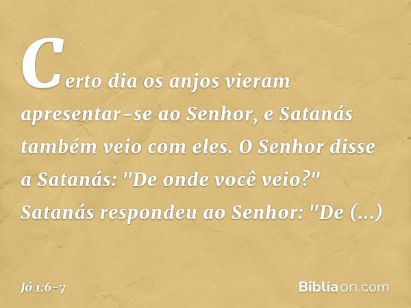 Certo dia os anjos vieram apresentar-se ao Senhor, e Satanás também veio com eles. O Senhor disse a Satanás: "De onde você veio?"
Satanás respondeu ao Senhor: "