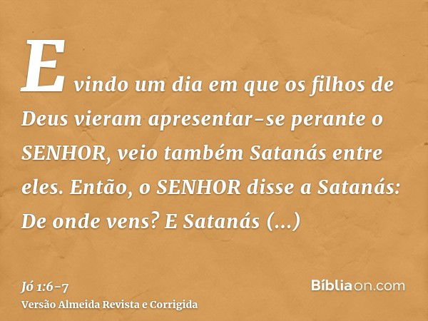 E vindo um dia em que os filhos de Deus vieram apresentar-se perante o SENHOR, veio também Satanás entre eles.Então, o SENHOR disse a Satanás: De onde vens? E S