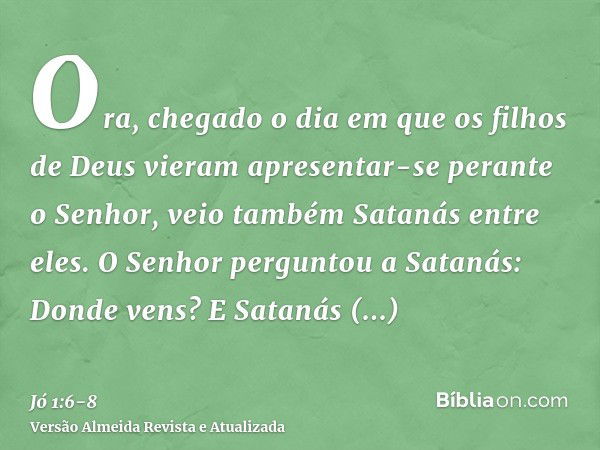 Ora, chegado o dia em que os filhos de Deus vieram apresentar-se perante o Senhor, veio também Satanás entre eles.O Senhor perguntou a Satanás: Donde vens? E Sa