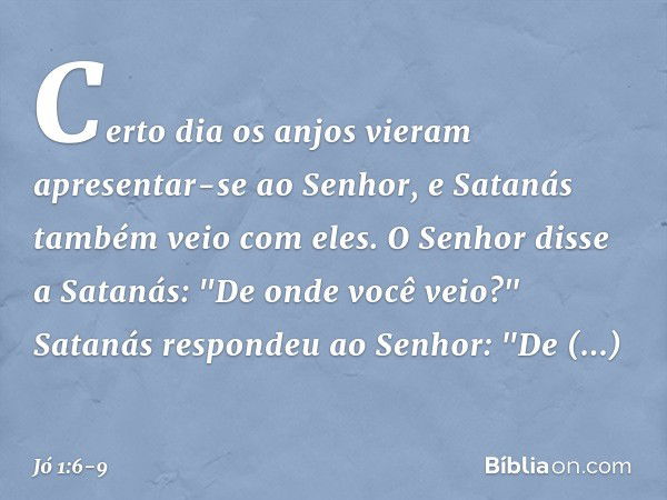 Certo dia os anjos vieram apresentar-se ao Senhor, e Satanás também veio com eles. O Senhor disse a Satanás: "De onde você veio?"
Satanás respondeu ao Senhor: "