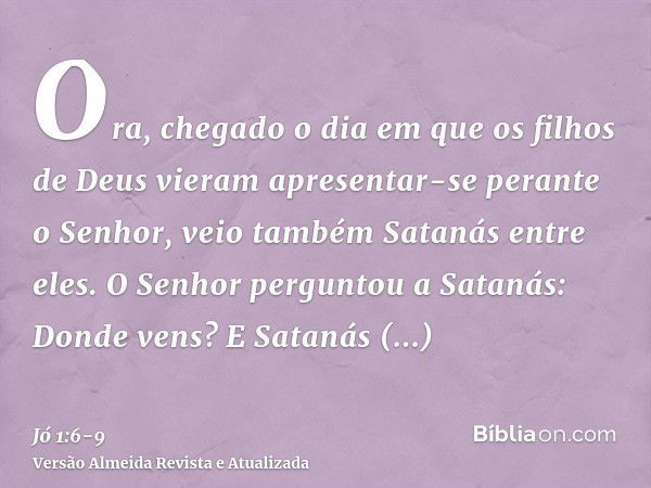 Ora, chegado o dia em que os filhos de Deus vieram apresentar-se perante o Senhor, veio também Satanás entre eles.O Senhor perguntou a Satanás: Donde vens? E Sa