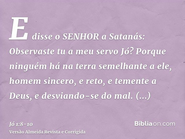 E disse o SENHOR a Satanás: Observaste tu a meu servo Jó? Porque ninguém há na terra semelhante a ele, homem sincero, e reto, e temente a Deus, e desviando-se d