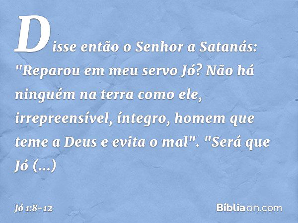 Disse então o Senhor a Satanás: "Repa­rou em meu servo Jó? Não há ninguém na terra como ele, irrepreensível, íntegro, homem que teme a Deus e evita o mal". "Ser