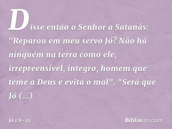 Disse então o Senhor a Satanás: "Repa­rou em meu servo Jó? Não há ninguém na terra como ele, irrepreensível, íntegro, homem que teme a Deus e evita o mal". "Ser