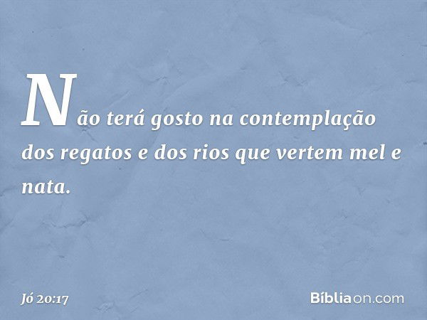 Não terá gosto na contemplação
dos regatos
e dos rios que vertem mel e nata. -- Jó 20:17