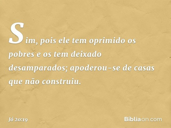 Sim, pois ele tem oprimido os pobres
e os tem deixado desamparados;
apoderou-se de casas
que não construiu. -- Jó 20:19