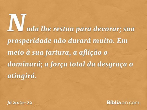 Nada lhe restou para devorar;
sua prosperidade não durará muito. Em meio à sua fartura,
a aflição o dominará;
a força total da desgraça o atingirá. -- Jó 20:21-