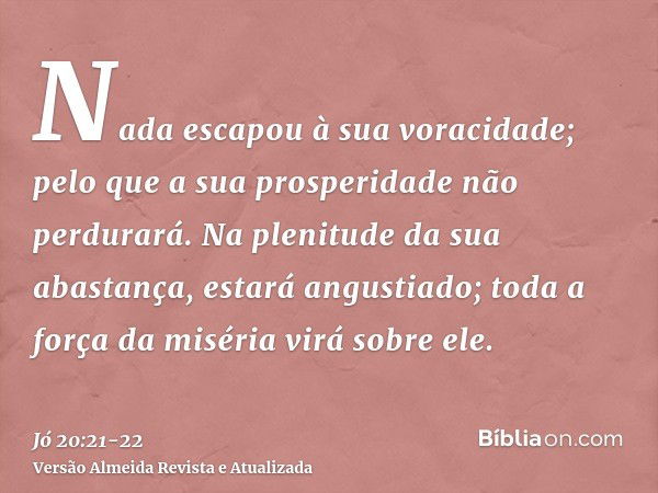 Nada escapou à sua voracidade; pelo que a sua prosperidade não perdurará.Na plenitude da sua abastança, estará angustiado; toda a força da miséria virá sobre el