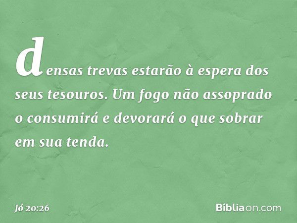 densas trevas estarão à espera
dos seus tesouros.
Um fogo não assoprado o consumirá
e devorará o que sobrar em sua tenda. -- Jó 20:26