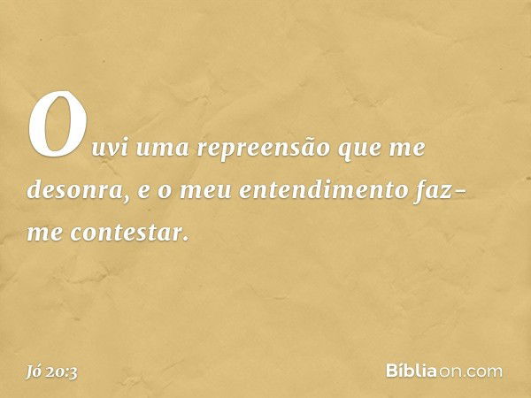 Ouvi uma repreensão
que me desonra,
e o meu entendimento
faz-me contestar. -- Jó 20:3