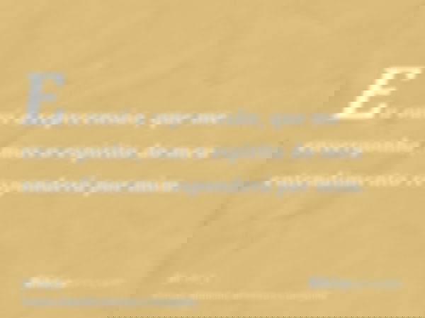 Eu ouvi a repreensão, que me envergonha, mas o espírito do meu entendimento responderá por mim.