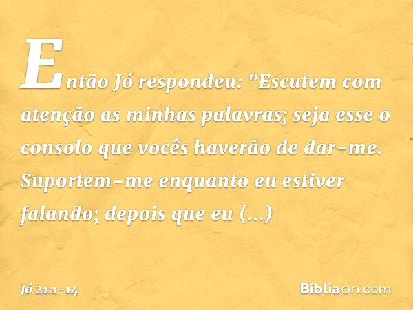 Então Jó respondeu: "Escutem com atenção
as minhas palavras;
seja esse o consolo
que vocês haverão de dar-me. Suportem-me enquanto
eu estiver falando;
depois qu