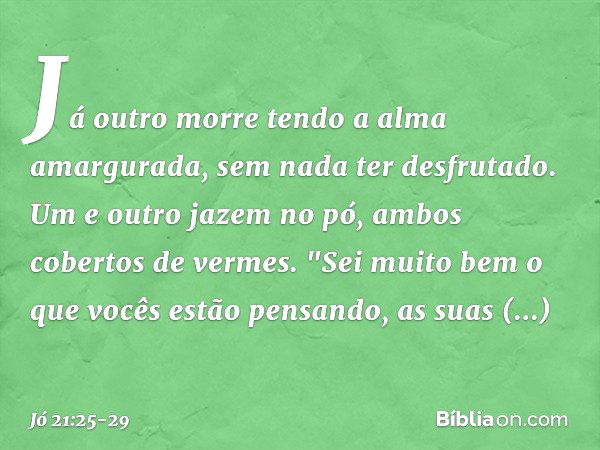 Já outro morre
tendo a alma amargurada,
sem nada ter desfrutado. Um e outro jazem no pó,
ambos cobertos de vermes. "Sei muito bem
o que vocês estão pensando,
as