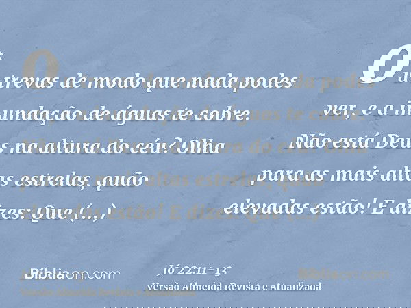 ou trevas de modo que nada podes ver, e a inundação de águas te cobre.Não está Deus na altura do céu? Olha para as mais altas estrelas, quão elevadas estão!E di