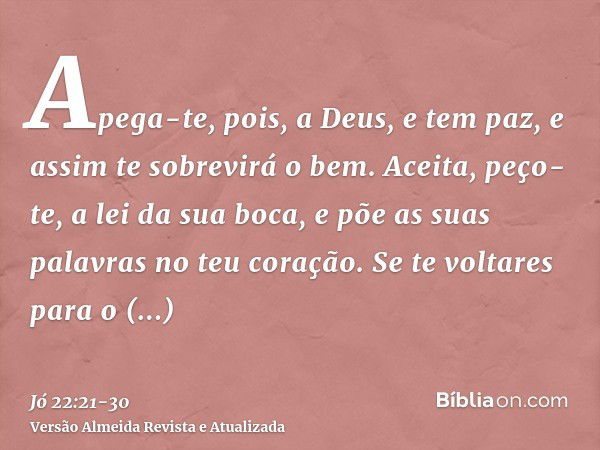 Apega-te, pois, a Deus, e tem paz, e assim te sobrevirá o bem.Aceita, peço-te, a lei da sua boca, e põe as suas palavras no teu coração.Se te voltares para o To