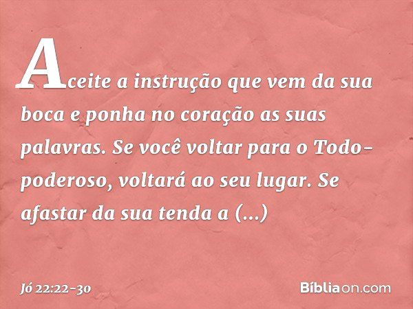 Aceite a instrução
que vem da sua boca
e ponha no coração
as suas palavras. Se você voltar
para o Todo-poderoso,
voltará ao seu lugar.
Se afastar da sua tenda a