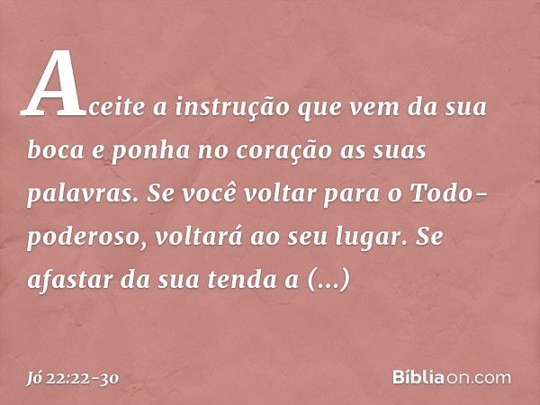 Aceite a instrução
que vem da sua boca
e ponha no coração
as suas palavras. Se você voltar
para o Todo-poderoso,
voltará ao seu lugar.
Se afastar da sua tenda a