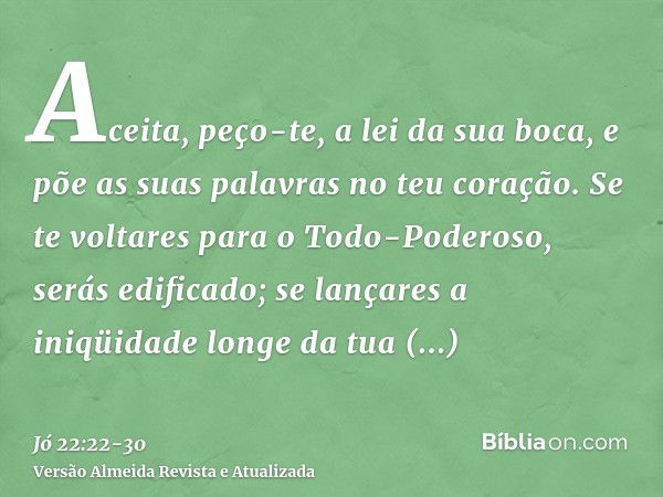 Aceita, peço-te, a lei da sua boca, e põe as suas palavras no teu coração.Se te voltares para o Todo-Poderoso, serás edificado; se lançares a iniqüidade longe d