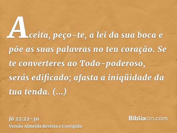 Aceita, peço-te, a lei da sua boca e põe as suas palavras no teu coração.Se te converteres ao Todo-poderoso, serás edificado; afasta a iniqüidade da tua tenda.E