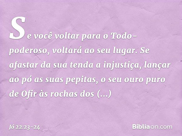 Se você voltar
para o Todo-poderoso,
voltará ao seu lugar.
Se afastar da sua tenda a injustiça, lançar ao pó as suas pepitas,
o seu ouro puro de Ofir
às rochas 