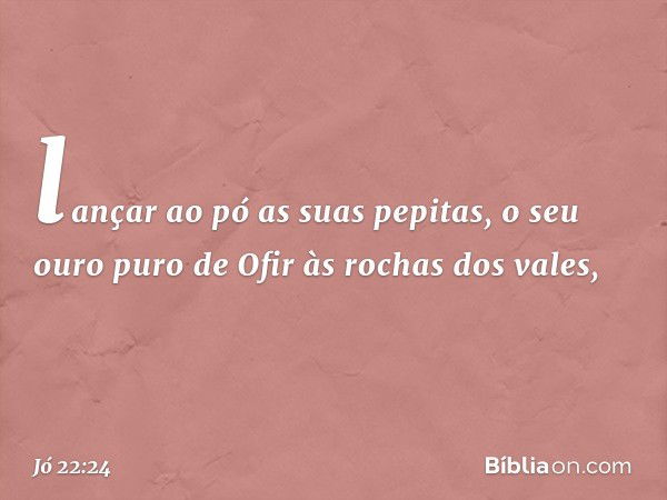 lançar ao pó as suas pepitas,
o seu ouro puro de Ofir
às rochas dos vales, -- Jó 22:24