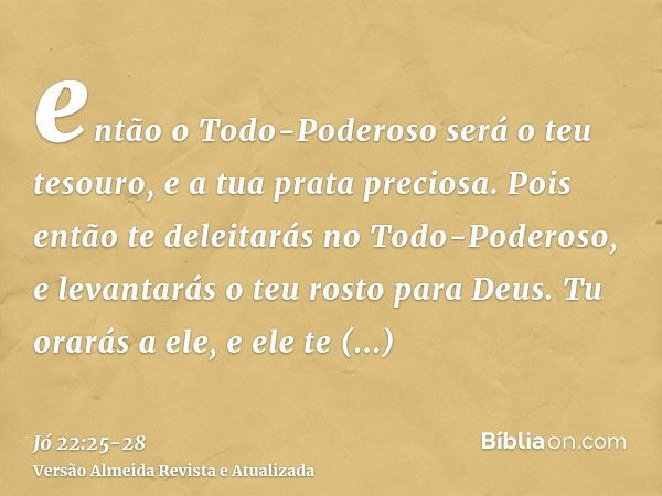 então o Todo-Poderoso será o teu tesouro, e a tua prata preciosa.Pois então te deleitarás no Todo-Poderoso, e levantarás o teu rosto para Deus.Tu orarás a ele, 