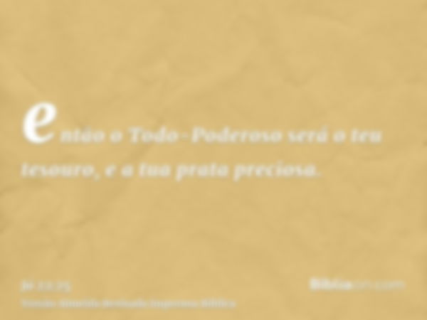 então o Todo-Poderoso será o teu tesouro, e a tua prata preciosa.