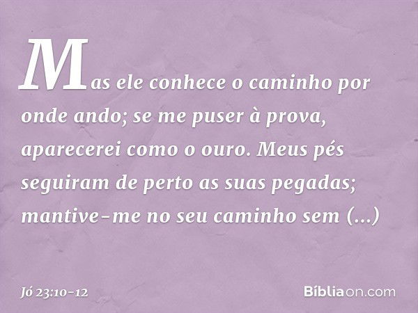 Mas ele conhece o caminho
por onde ando;
se me puser à prova,
aparecerei como o ouro. Meus pés seguiram de perto
as suas pegadas;
mantive-me no seu caminho
sem 