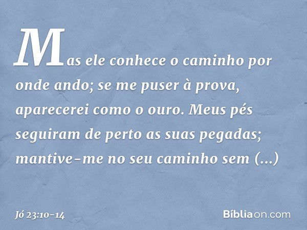 Mas ele conhece o caminho
por onde ando;
se me puser à prova,
aparecerei como o ouro. Meus pés seguiram de perto
as suas pegadas;
mantive-me no seu caminho
sem 