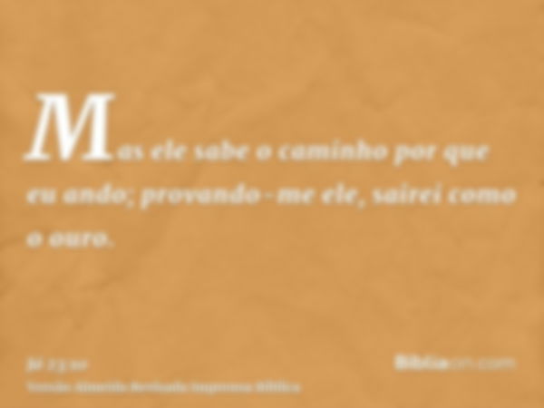 Mas ele sabe o caminho por que eu ando; provando-me ele, sairei como o ouro.