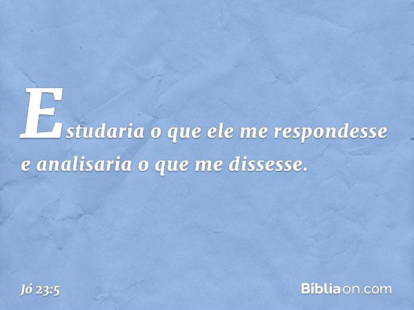 Estudaria o que ele me respondesse
e analisaria o que me dissesse. -- Jó 23:5