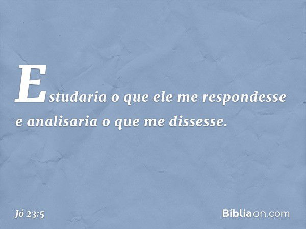 Estudaria o que ele me respondesse
e analisaria o que me dissesse. -- Jó 23:5