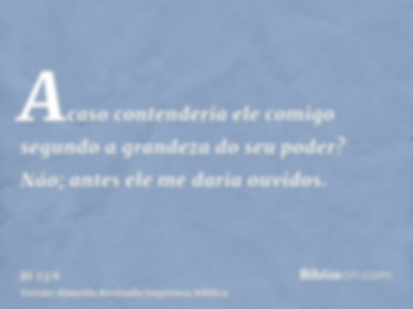 Acaso contenderia ele comigo segundo a grandeza do seu poder? Não; antes ele me daria ouvidos.