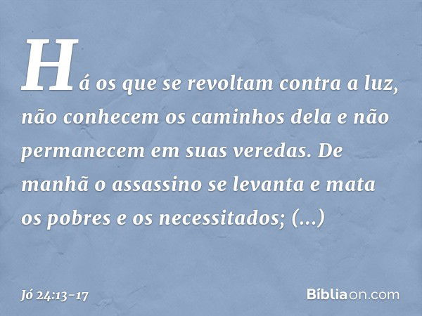 "Há os que se revoltam
contra a luz,
não conhecem os caminhos dela
e não permanecem em suas veredas. De manhã o assassino se levanta
e mata os pobres e os neces