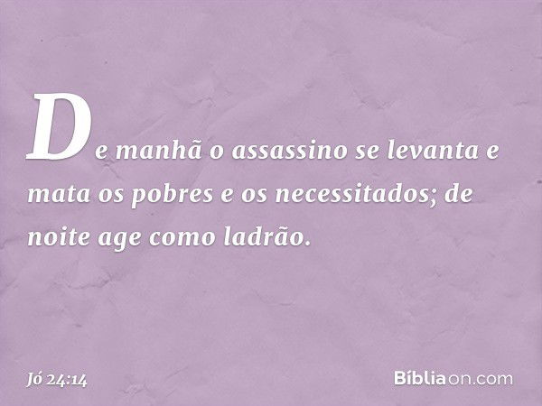 De manhã o assassino se levanta
e mata os pobres e os necessitados;
de noite age como ladrão. -- Jó 24:14