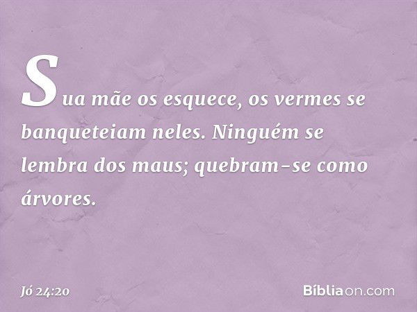 Sua mãe os esquece,
os vermes se banqueteiam neles.
Ninguém se lembra dos maus;
quebram-se como árvores. -- Jó 24:20