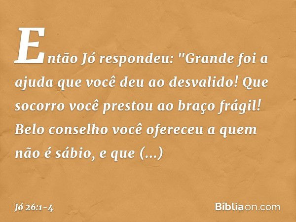 Então Jó respondeu: &quot;Grande foi a ajuda que você deu
ao desvalido!
Que socorro você prestou
ao braço frágil! Belo conselho você ofereceu
a quem não é sábio