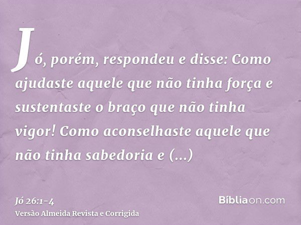 Jó, porém, respondeu e disse:Como ajudaste aquele que não tinha força e sustentaste o braço que não tinha vigor!Como aconselhaste aquele que não tinha sabedoria