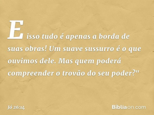 E isso tudo é apenas
a borda de suas obras!
Um suave sussurro
é o que ouvimos dele.
Mas quem poderá compreender
o trovão do seu poder?" -- Jó 26:14