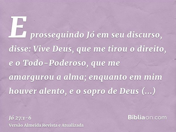 E prosseguindo Jó em seu discurso, disse:Vive Deus, que me tirou o direito, e o Todo-Poderoso, que me amargurou a alma;enquanto em mim houver alento, e o sopro 