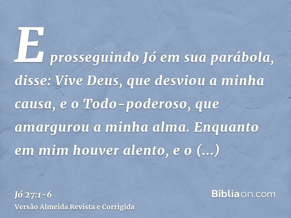 E prosseguindo Jó em sua parábola, disse:Vive Deus, que desviou a minha causa, e o Todo-poderoso, que amargurou a minha alma.Enquanto em mim houver alento, e o 