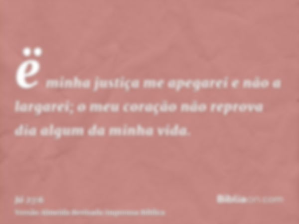 ë minha justiça me apegarei e não a largarei; o meu coração não reprova dia algum da minha vida.