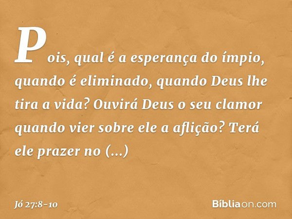 Pois, qual é a esperança do ímpio,
quando é eliminado,
quando Deus lhe tira a vida? Ouvirá Deus o seu clamor
quando vier sobre ele a aflição? Terá ele prazer no