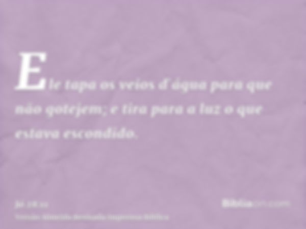 Ele tapa os veios d`água para que não gotejem; e tira para a luz o que estava escondido.